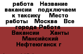 работа › Название вакансии ­ подключаем к таксику  › Место работы ­ Москва - Все города Работа » Вакансии   . Ханты-Мансийский,Нефтеюганск г.